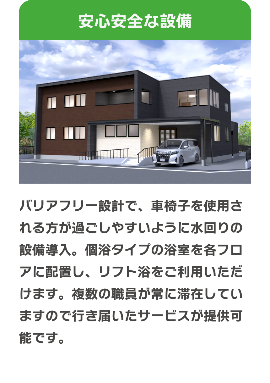 安心安全な設備　バリアフリー設計で、車椅子を使用される方が過ごしやすいように水回りの設備導入をしています。個浴タイプの浴室を各フロアに配置し、リフト浴をご利用いただけます。複数の職員が常に滞在していますので行き届いたサービスが提供可能です。