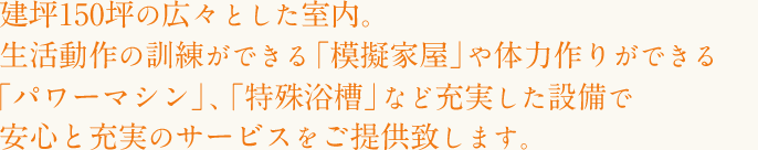 建坪150坪の広々とした室内。生活動作の訓練ができる「模擬家屋」や体力作りができる「パワーマシン」、「特殊浴槽」など充実した設備で安心と充実のサービスをご提供致します。